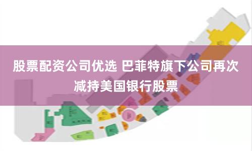 股票配资公司优选 巴菲特旗下公司再次减持美国银行股票