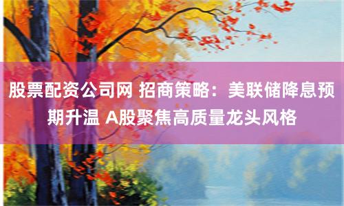 股票配资公司网 招商策略：美联储降息预期升温 A股聚焦高质量龙头风格