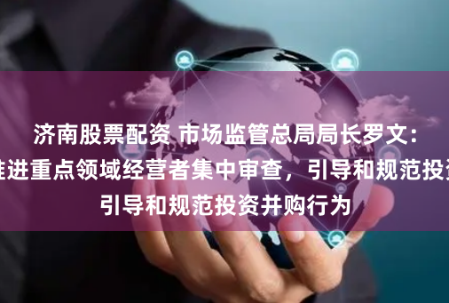 济南股票配资 市场监管总局局长罗文：依法稳慎推进重点领域经营者集中审查，引导和规范投资并购行为