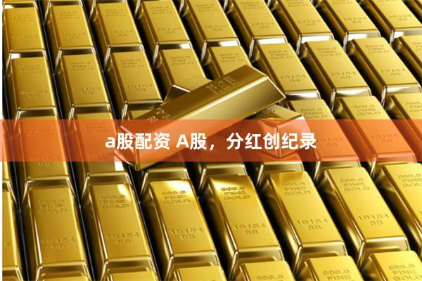 a股配资 A股，分红创纪录