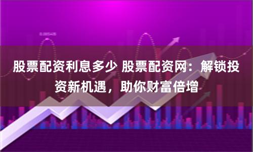 股票配资利息多少 股票配资网：解锁投资新机遇，助你财富倍增