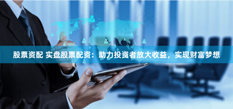 股票资配 实盘股票配资：助力投资者放大收益，实现财富梦想