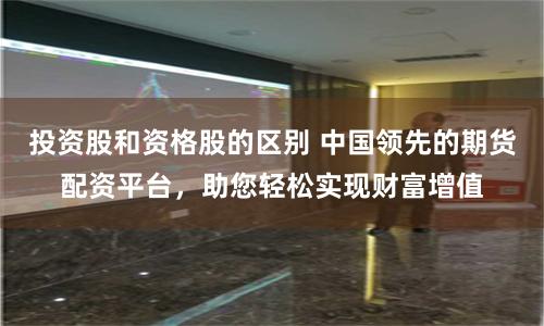 投资股和资格股的区别 中国领先的期货配资平台，助您轻松实现财富增值