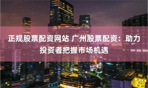 正规股票配资网站 广州股票配资：助力投资者把握市场机遇