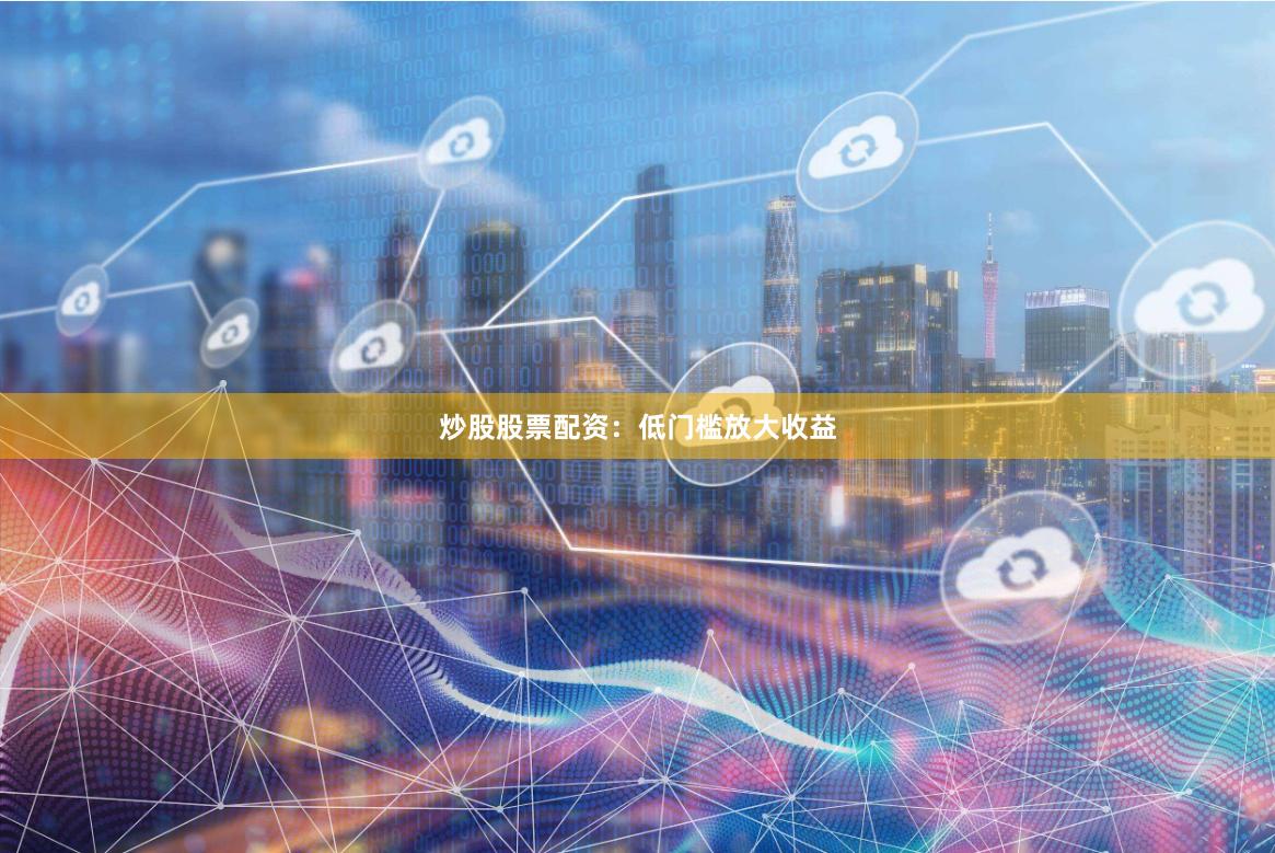 炒股股票配资：低门槛放大收益